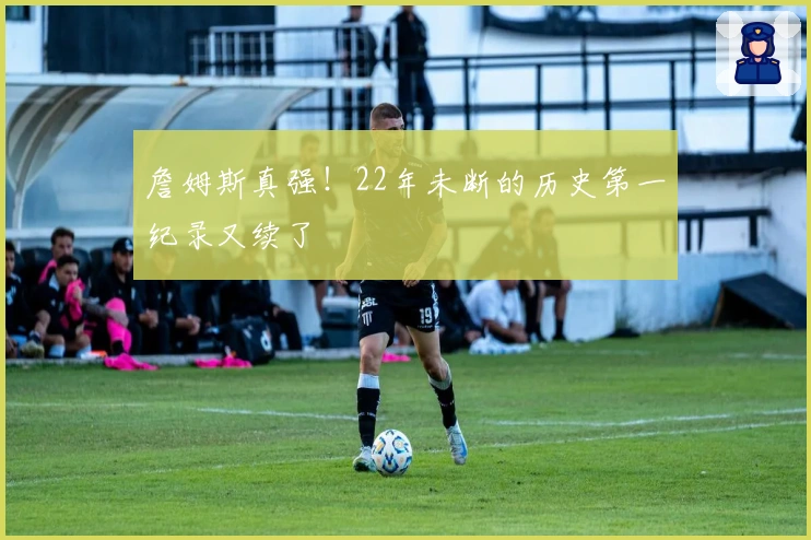 詹姆斯真强！22年未断的历史第一纪录又续了