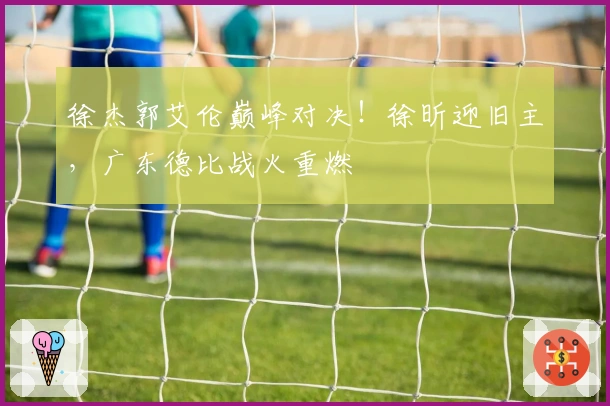 徐杰郭艾伦巅峰对决！徐昕迎旧主，广东德比战火重燃