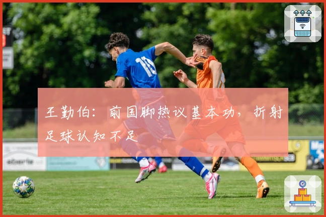 王勤伯：前国脚热议基本功，折射足球认知不足