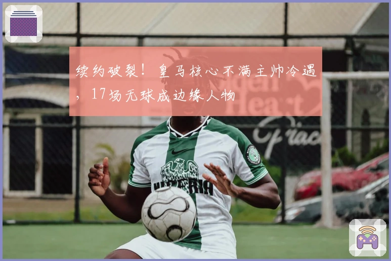 续约破裂！皇马核心不满主帅冷遇，17场无球成边缘人物