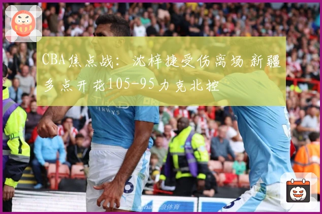 CBA焦点战：沈梓捷受伤离场 新疆多点开花105-95力克北控