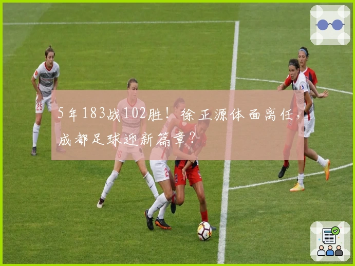 5年183战102胜！徐正源体面离任，成都足球迎新篇章？