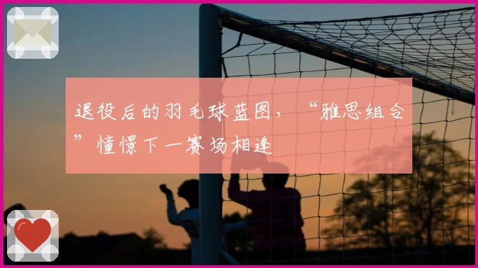 退役后的羽毛球蓝图，“雅思组合”憧憬下一赛场相逢