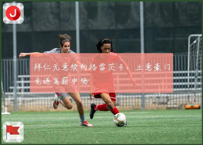 拜仁无意续约格雷茨卡，土意豪门竞逐高薪中场