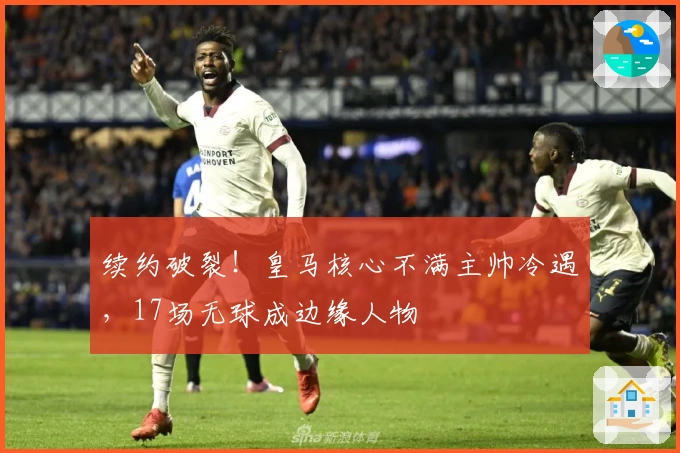 续约破裂！皇马核心不满主帅冷遇，17场无球成边缘人物