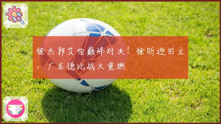 徐杰郭艾伦巅峰对决！徐昕迎旧主，广东德比战火重燃