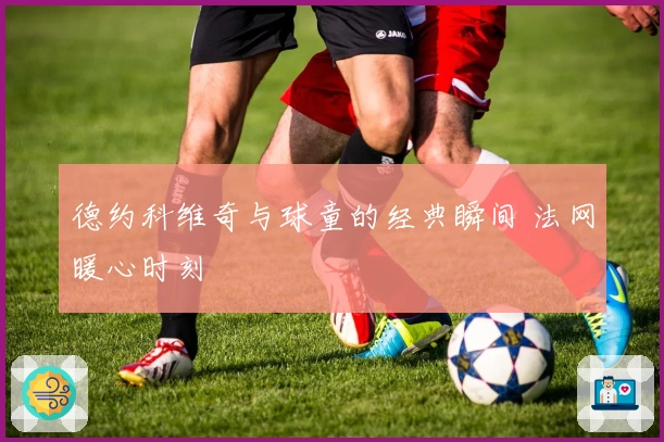 德约科维奇与球童的经典瞬间 法网暖心时刻