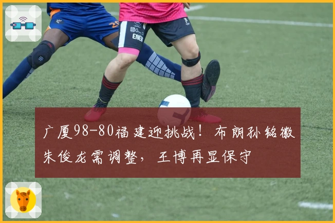 广厦98-80福建迎挑战！布朗孙铭徽朱俊龙需调整，王博再显保守