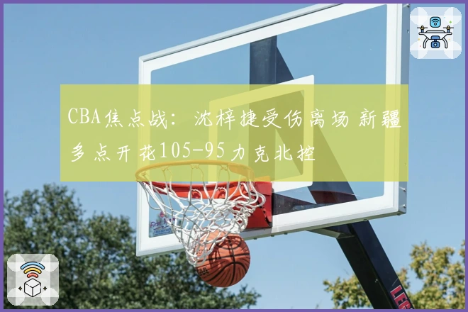 CBA焦点战：沈梓捷受伤离场 新疆多点开花105-95力克北控