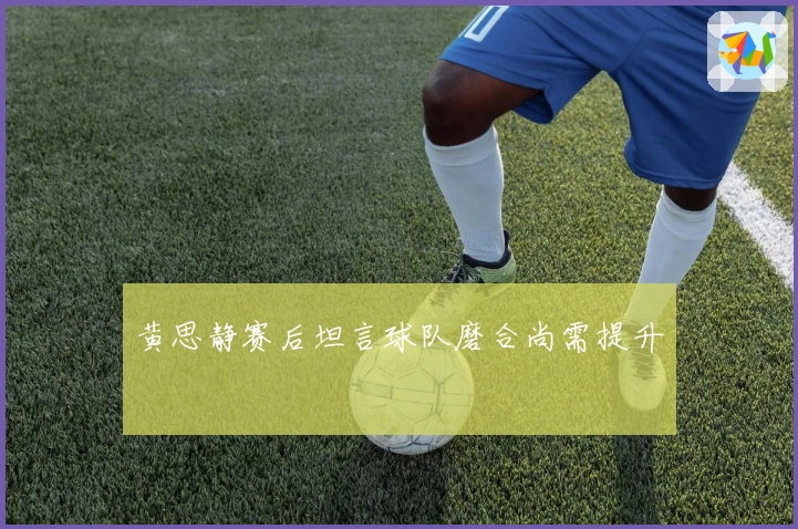 黄思静赛后坦言球队磨合尚需提升