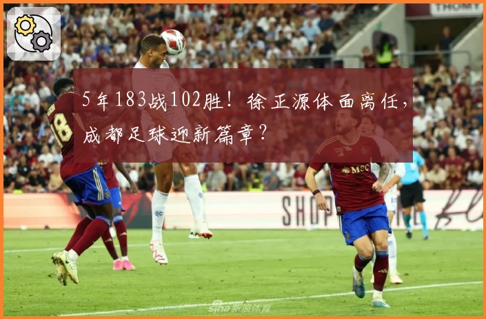 5年183战102胜！徐正源体面离任，成都足球迎新篇章？