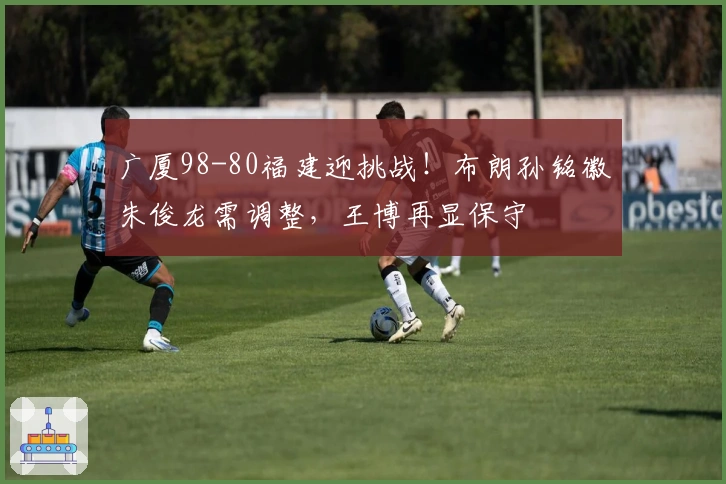 广厦98-80福建迎挑战！布朗孙铭徽朱俊龙需调整，王博再显保守