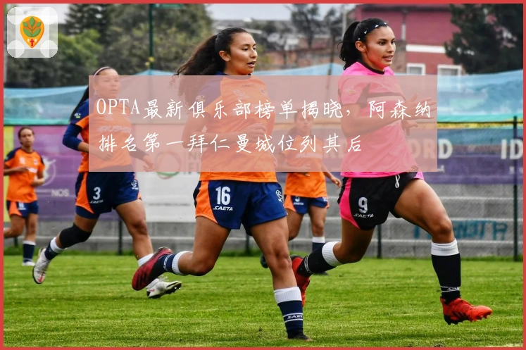 OPTA最新俱乐部榜单揭晓，阿森纳排名第一拜仁曼城位列其后